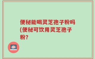 便秘能喝灵芝孢子粉吗(便秘可饮用灵芝孢子粉？