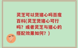 灵芝可以煲猪心吗百度百科(灵芝煲猪心可行吗？或者灵芝与猪心的搭配效果如何？)