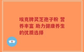 埃克牌灵芝孢子粉 营养丰富 助力健康养生的优质选择