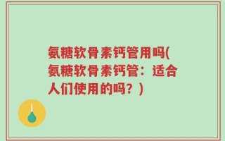 氨糖软骨素钙管用吗(氨糖软骨素钙管：适合人们使用的吗？)
