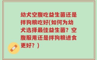 幼犬空腹吃益生菌还是拌狗粮吃好(如何为幼犬选择最佳益生菌？空腹服用还是拌狗粮进食更好？)