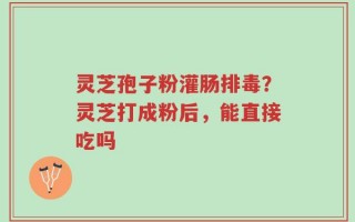 灵芝孢子粉灌肠排毒？灵芝打成粉后，能直接吃吗