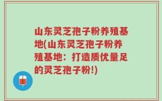 山东灵芝孢子粉养殖基地(山东灵芝孢子粉养殖基地：打造质优量足的灵芝孢子粉!)