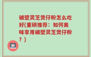 破壁灵芝煲仔粉怎么吃好(重磅推荐：如何美味享用破壁灵芝煲仔粉？)