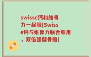 swisse钙和维骨力一起服(Swisse钙与维骨力联合服用，双倍强健骨骼)