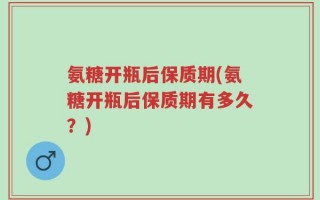 氨糖开瓶后保质期(氨糖开瓶后保质期有多久？)