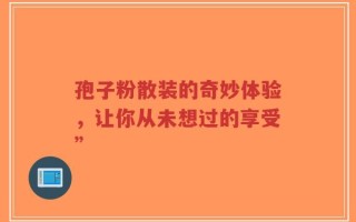 孢子粉散装的奇妙体验，让你从未想过的享受”