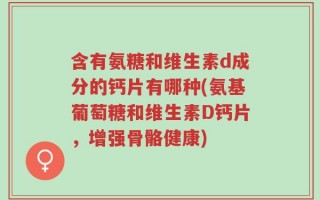 含有氨糖和维生素d成分的钙片有哪种(氨基葡萄糖和维生素D钙片，增强骨骼健康)