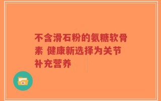 不含滑石粉的氨糖软骨素 健康新选择为关节补充营养