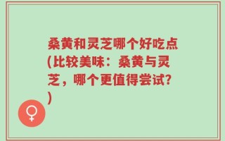 桑黄和灵芝哪个好吃点(比较美味：桑黄与灵芝，哪个更值得尝试？)
