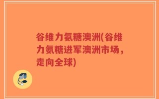 谷维力氨糖澳洲(谷维力氨糖进军澳洲市场，走向全球)