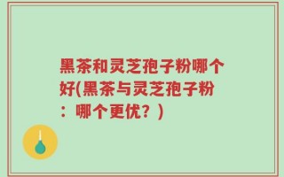 黑茶和灵芝孢子粉哪个好(黑茶与灵芝孢子粉：哪个更优？)