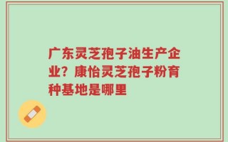 广东灵芝孢子油生产企业？康怡灵芝孢子粉育种基地是哪里