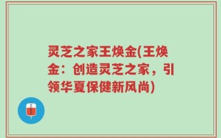 灵芝之家王焕金(王焕金：创造灵芝之家，引领华夏保健新风尚)