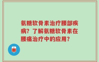 氨糖软骨素治疗腰部疾病？了解氨糖软骨素在腰痛治疗中的应用？
