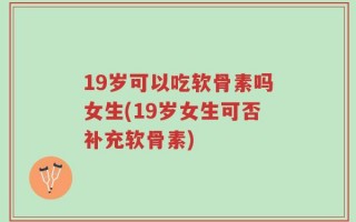 19岁可以吃软骨素吗女生(19岁女生可否补充软骨素)