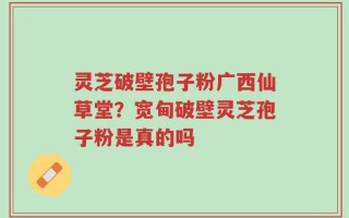 灵芝破壁孢子粉广西仙草堂？宽甸破壁灵芝孢子粉是真的吗