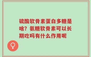 硫酸软骨素蛋白多糖是啥？氨糖软骨素可以长期吃吗有什么作用呢
