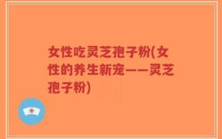 女性吃灵芝孢子粉(女性的养生新宠——灵芝孢子粉)