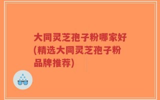 大同灵芝孢子粉哪家好(精选大同灵芝孢子粉品牌推荐)