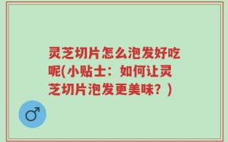 灵芝切片怎么泡发好吃呢(小贴士：如何让灵芝切片泡发更美味？)