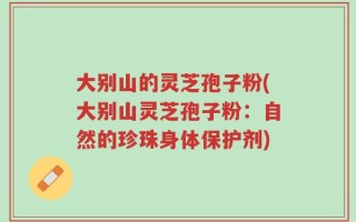 大别山的灵芝孢子粉(大别山灵芝孢子粉：自然的珍珠身体保护剂)