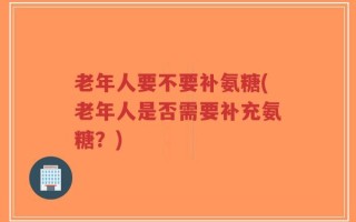 老年人要不要补氨糖(老年人是否需要补充氨糖？)