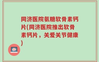 同济医院氨糖软骨素钙片(同济医院推出软骨素钙片，关爱关节健康)