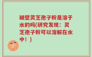 破壁灵芝孢子粉是溶于水的吗(研究发现：灵芝孢子粉可以溶解在水中！)