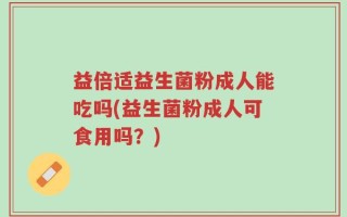 益倍适益生菌粉成人能吃吗(益生菌粉成人可食用吗？)