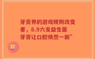 牙膏界的游戏规则改变者，8.9六支益生菌牙膏让口腔焕然一新”