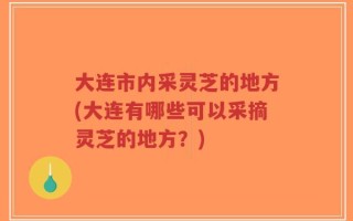 大连市内采灵芝的地方(大连有哪些可以采摘灵芝的地方？)