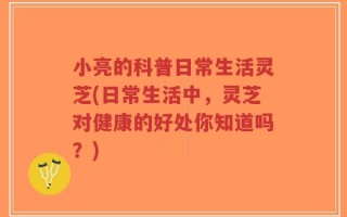 小亮的科普日常生活灵芝(日常生活中，灵芝对健康的好处你知道吗？)