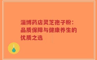 淄博药店灵芝孢子粉：品质保障与健康养生的优质之选