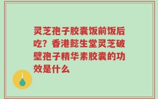 灵芝孢子胶囊饭前饭后吃？香港懿生堂灵芝破壁孢子精华素胶囊的功效是什么