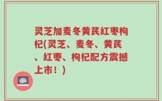 灵芝加麦冬黄芪红枣枸杞(灵芝、麦冬、黄芪、红枣、枸杞配方震撼上市！)