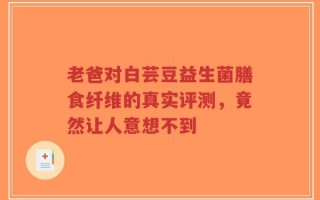 老爸对白芸豆益生菌膳食纤维的真实评测，竟然让人意想不到