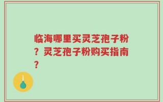 临海哪里买灵芝孢子粉？灵芝孢子粉购买指南？