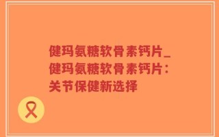 健玛氨糖软骨素钙片_健玛氨糖软骨素钙片：关节保健新选择