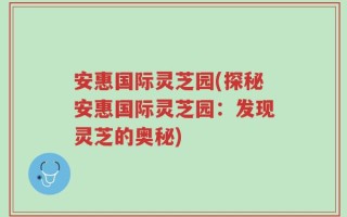 安惠国际灵芝园(探秘安惠国际灵芝园：发现灵芝的奥秘)