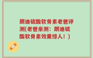 朗迪硫酸软骨素老爸评测(老爸亲测：朗迪硫酸软骨素效果惊人！)