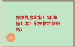 氨糖礼盒定制厂家(氨糖礼盒厂家提供定制服务)