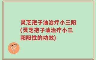 灵芝孢子油治疗小三阳(灵芝孢子油治疗小三阳阳性的功效)