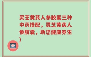 灵芝黄芪人参胶囊三种中药搭配，灵芝黄芪人参胶囊，助您健康养生)