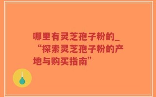 哪里有灵芝孢子粉的_“探索灵芝孢子粉的产地与购买指南”
