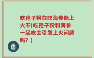 吃孢子粉在吃海参能上火不(吃孢子粉和海参一起吃会引发上火问题吗？)