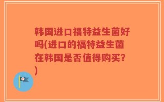 韩国进口福特益生菌好吗(进口的福特益生菌在韩国是否值得购买？)