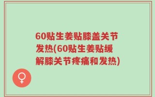 60贴生姜贴膝盖关节发热(60贴生姜贴缓解膝关节疼痛和发热)