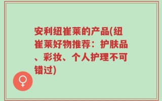 安利纽崔莱的产品(纽崔莱好物推荐：护肤品、彩妆、个人护理不可错过)