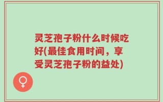 灵芝孢子粉什么时候吃好(最佳食用时间，享受灵芝孢子粉的益处)